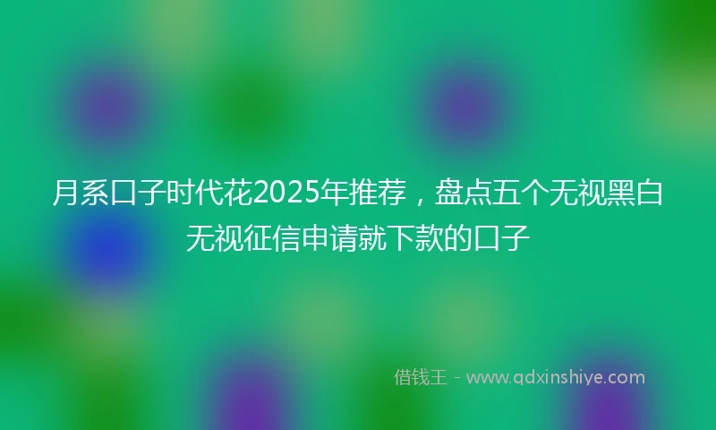 月系口子时代花2025年推荐,盘点五个无视黑白无视征信申请就下款的口子