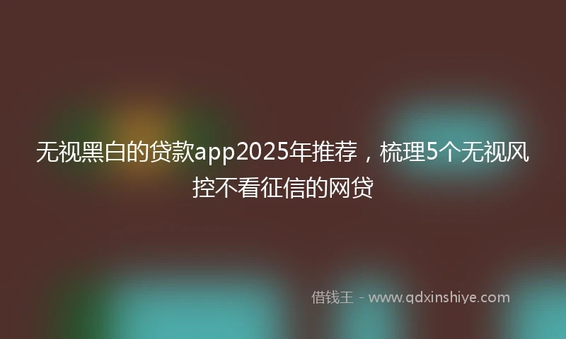 无视黑白的贷款app2025年推荐，梳理5个无视风控不看征信的网贷