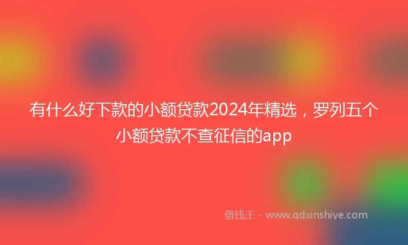 有什么好下款的小额贷款2024年精选，罗列五个小额贷款不查征信的app
