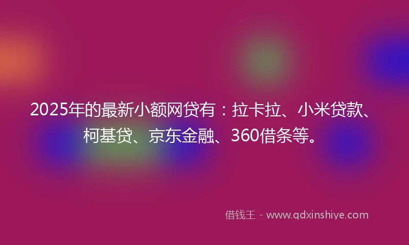 2025年的最新小额网贷有：拉卡拉、小米贷款、柯基贷、京东金融、360借条等。