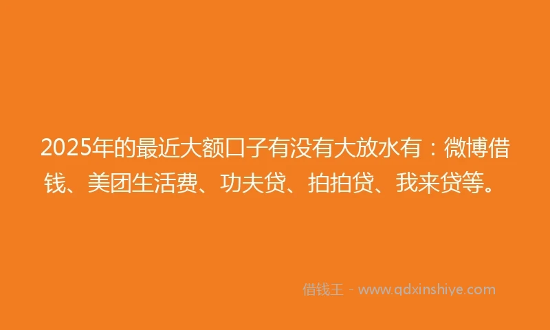 2025年的最近大额口子有没有大放水有：微博借钱、美团生活费、功夫贷、拍拍贷、我来贷等。