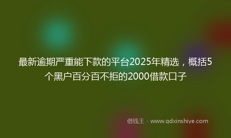 最新逾期严重能下款的平台2025年精选，概括5个黑户百分百不拒的2000借款口子