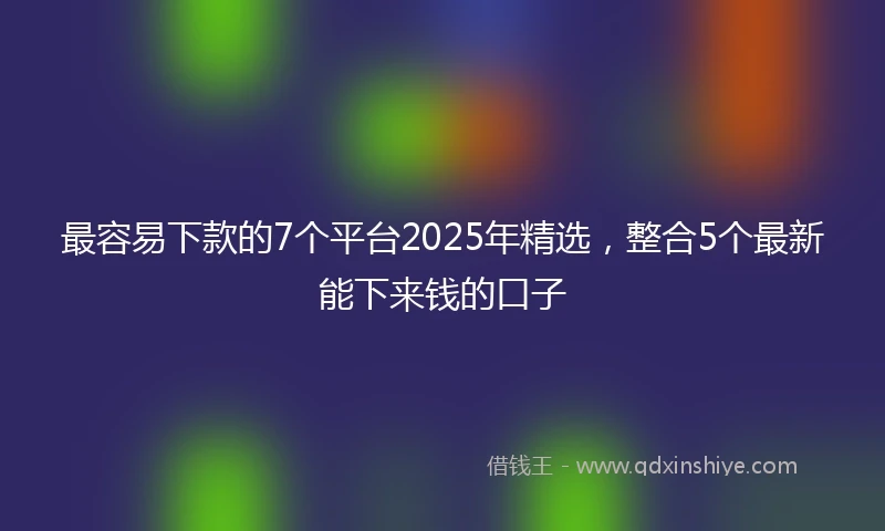 最容易下款的7个平台2025年精选，整合5个最新能下来钱的口子