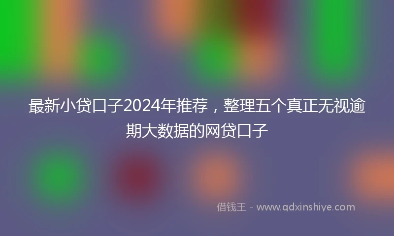 最新小贷口子2024年推荐，整理五个真正无视逾期大数据的网贷口子