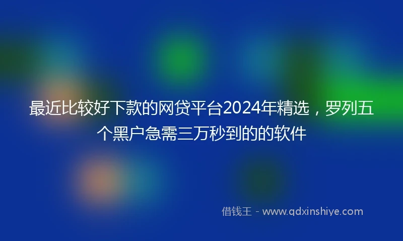 最近比较好下款的网贷平台2024年精选，罗列五个黑户急需三万秒到的的软件