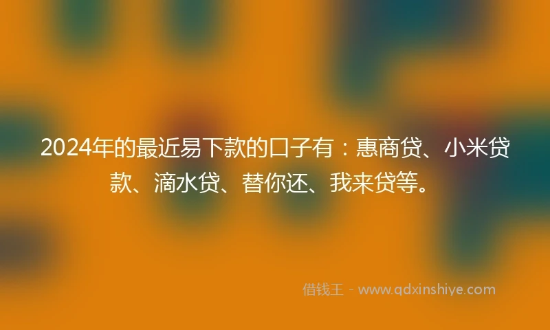 2024年的最近易下款的口子有：惠商贷、小米贷款、滴水贷、替你还、我来贷等。
