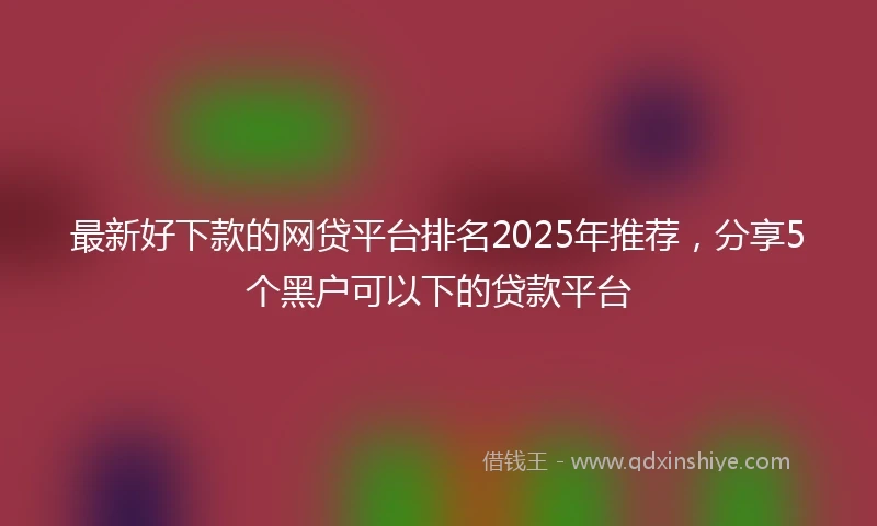 最新好下款的网贷平台排名2025年推荐，分享5个黑户可以下的贷款平台