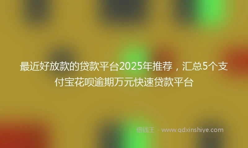 最近好放款的贷款平台2025年推荐，汇总5个支付宝花呗逾期万元快速贷款平台
