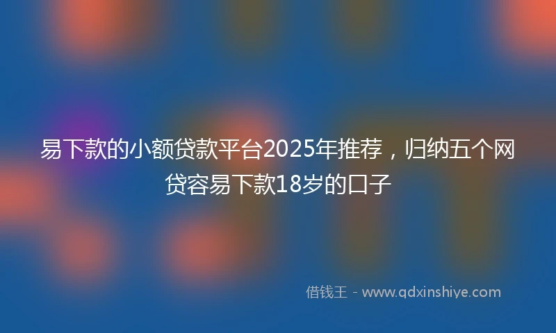 易下款的小额贷款平台2025年推荐，归纳五个网贷容易下款18岁的口子