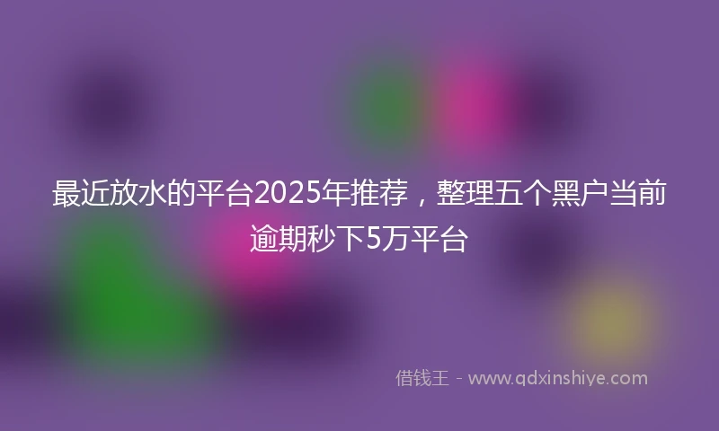 最近放水的平台2025年推荐，整理五个黑户当前逾期秒下5万平台