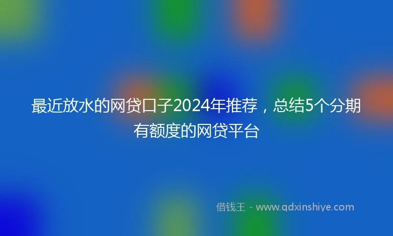 最近放水的网贷口子2024年推荐，总结5个分期有额度的网贷平台