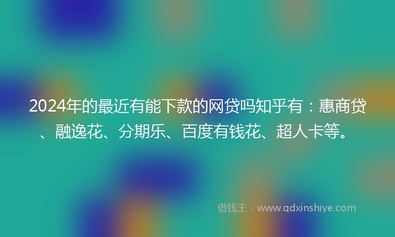2024年的最近有能下款的网贷吗知乎有：惠商贷、融逸花、分期乐、百度有钱花、超人卡等。