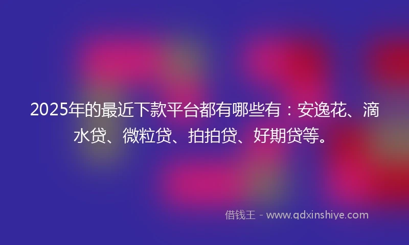2025年的最近下款平台都有哪些有：安逸花、滴水贷、微粒贷、拍拍贷、好期贷等。