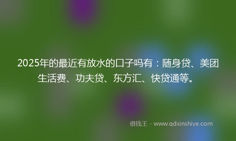 2025年的最近有放水的口子吗有：随身贷、美团生活费、功夫贷、东方汇、快贷通等。