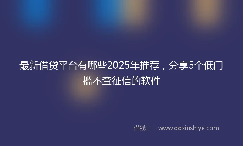 最新借贷平台有哪些2025年推荐，分享5个低门槛不查征信的软件