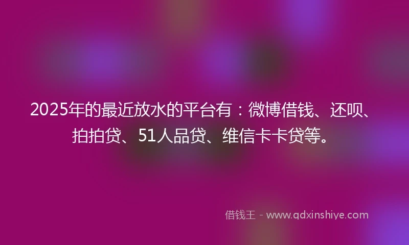 2025年的最近放水的平台有：微博借钱、还呗、拍拍贷、51人品贷、维信卡卡贷等。