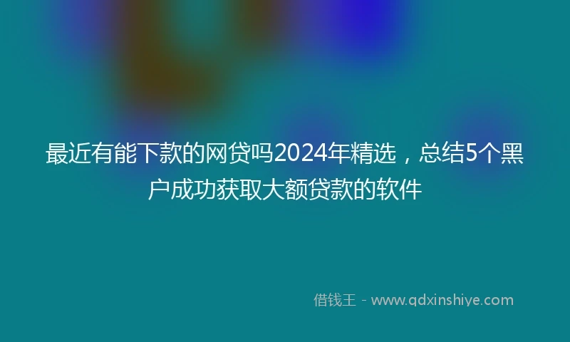 最近有能下款的网贷吗2024年精选，总结5个黑户成功获取大额贷款的软件