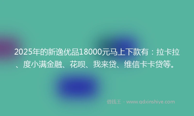 2025年的新逸优品18000元马上下款有：拉卡拉、度小满金融、花呗、我来贷、维信卡卡贷等。