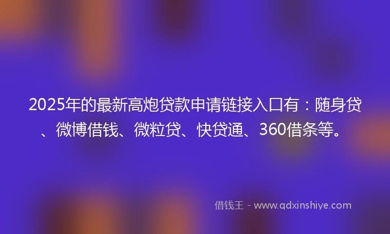2025年的最新高炮贷款申请链接入口有：随身贷、微博借钱、微粒贷、快贷通、360借条等。
