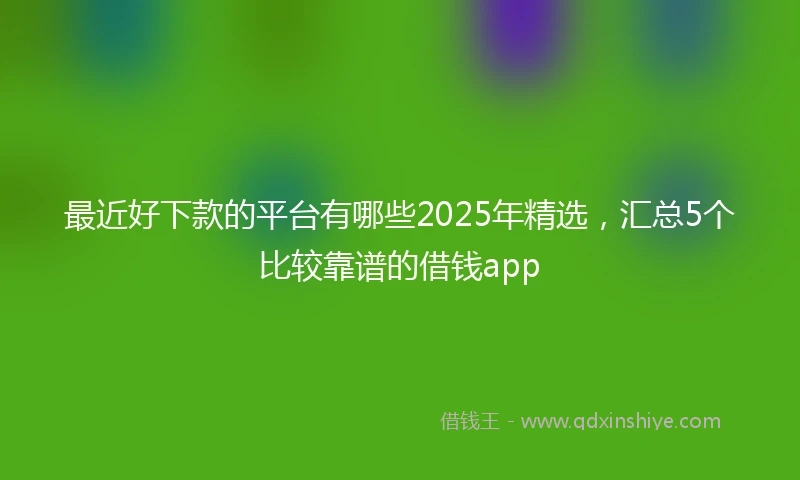 最近好下款的平台有哪些2025年精选，汇总5个比较靠谱的借钱app