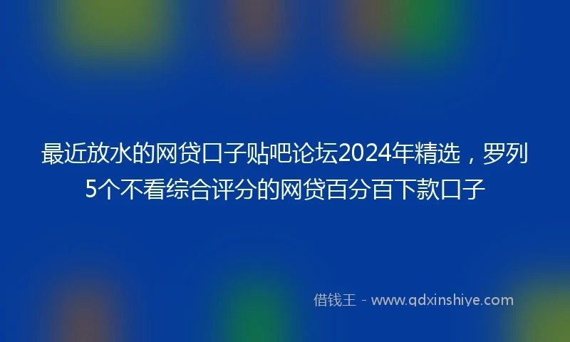 最近放水的网贷口子贴吧论坛2024年精选，罗列5个不看综合评分的网贷百分百下款口子