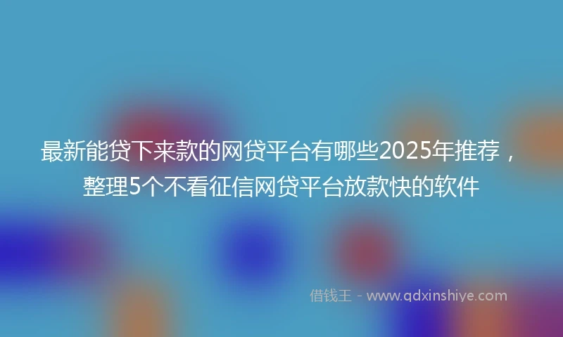 最新能贷下来款的网贷平台有哪些2025年推荐，整理5个不看征信网贷平台放款快的软件