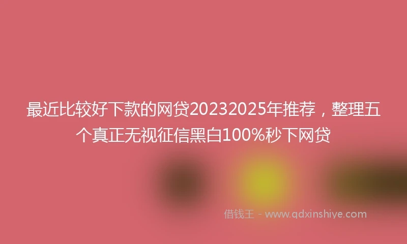 最近比较好下款的网贷20232025年推荐，整理五个真正无视征信黑白100%秒下网贷
