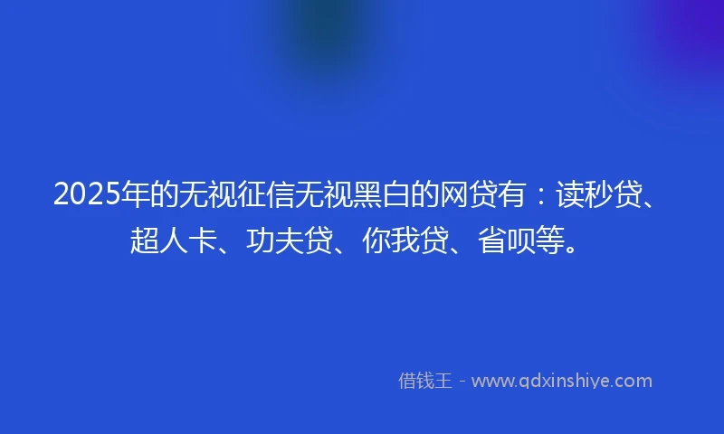 2025年的无视征信无视黑白的网贷有：读秒贷、超人卡、功夫贷、你我贷、省呗等。