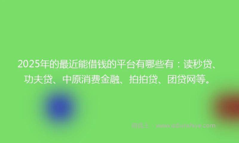 2025年的最近能借钱的平台有哪些有：读秒贷、功夫贷、中原消费金融、拍拍贷、团贷网等。