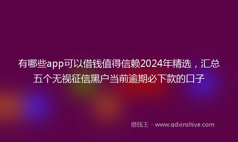 有哪些app可以借钱值得信赖2024年精选，汇总五个无视征信黑户当前逾期必下款的口子