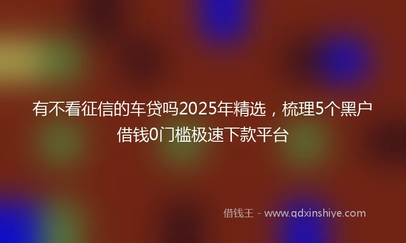 有不看征信的车贷吗2025年精选,梳理5个黑户借钱0门槛极速下款平台
