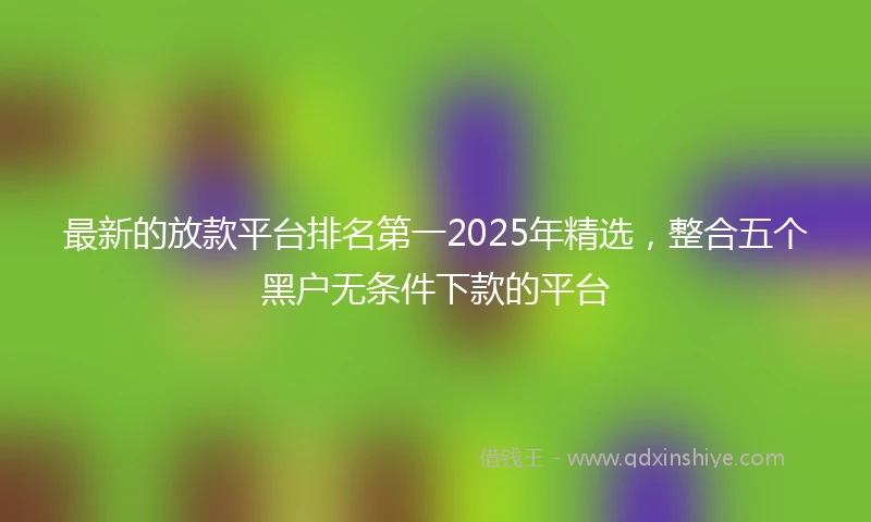 最新的放款平台排名第一2025年精选，整合五个黑户无条件下款的平台