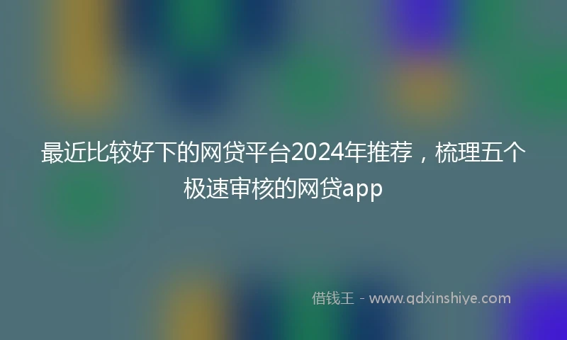 最近比较好下的网贷平台2024年推荐，梳理五个极速审核的网贷app