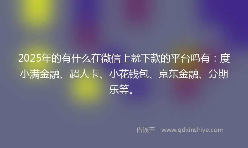 2025年的有什么在微信上就下款的平台吗有：度小满金融、超人卡、小花钱包、京东金融、分期乐等。