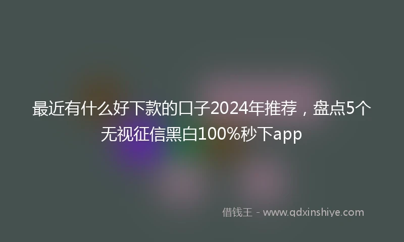 最近有什么好下款的口子2024年推荐，盘点5个无视征信黑白100%秒下app
