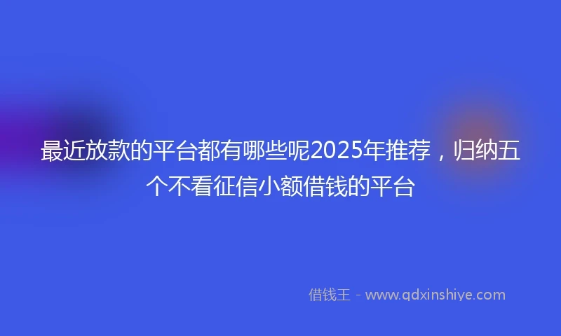 最近放款的平台都有哪些呢2025年推荐，归纳五个不看征信小额借钱的平台