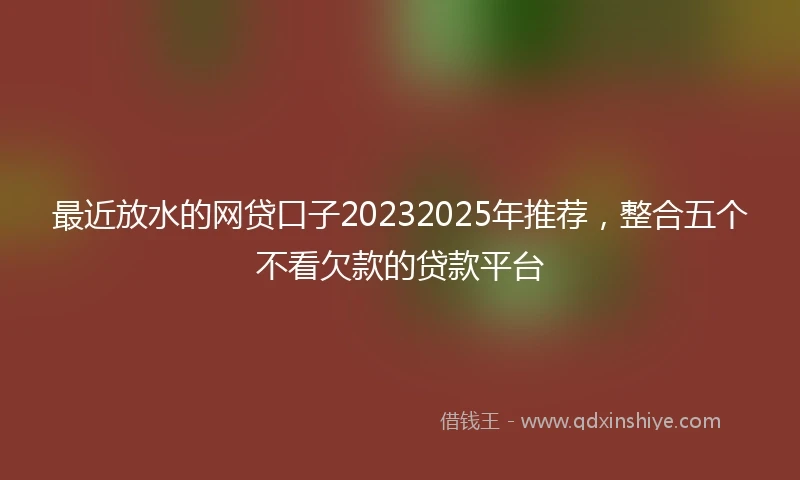 最近放水的网贷口子20232025年推荐，整合五个不看欠款的贷款平台