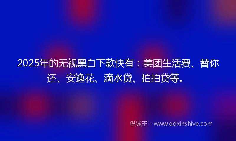 2025年的无视黑白下款快有：美团生活费、替你还、安逸花、滴水贷、拍拍贷等。