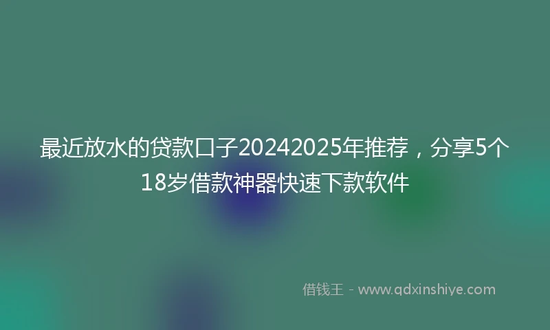 最近放水的贷款口子20242025年推荐，分享5个18岁借款神器快速下款软件
