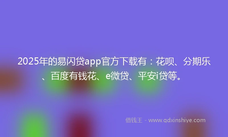 2025年的易闪贷app官方下载有：花呗、分期乐、百度有钱花、e微贷、平安i贷等。