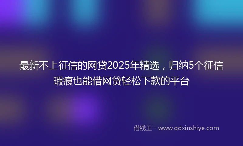 最新不上征信的网贷2025年精选，归纳5个征信瑕疵也能借网贷轻松下款的平台