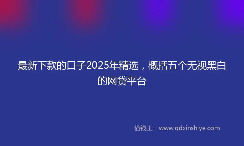 最新下款的口子2025年精选，概括五个无视黑白的网贷平台