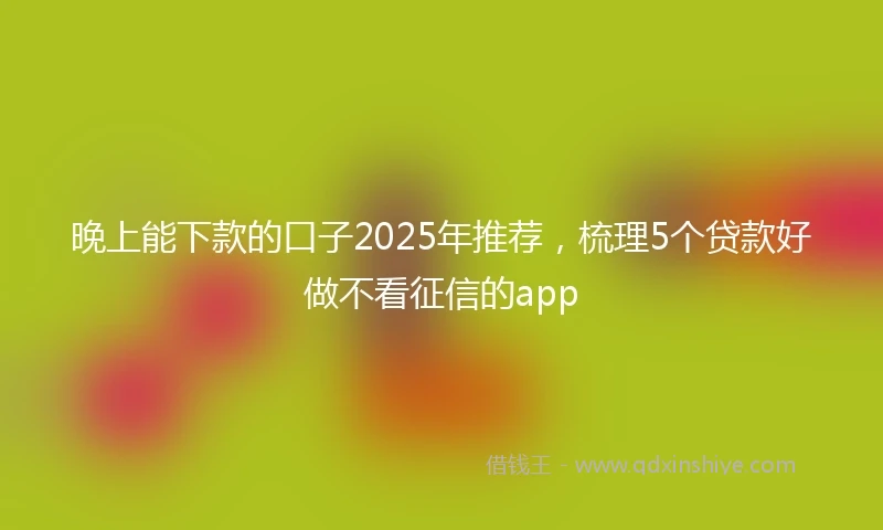 晚上能下款的口子2025年推荐，梳理5个贷款好做不看征信的app