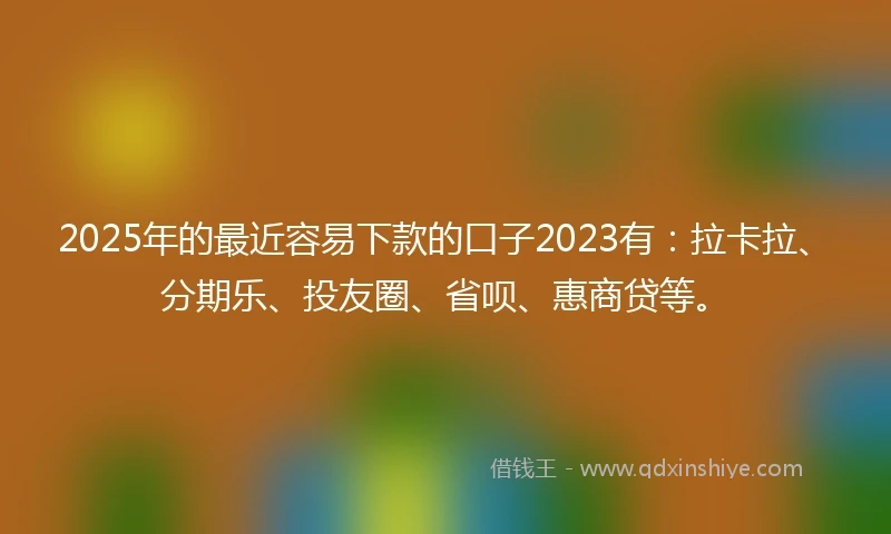 2025年的最近容易下款的口子2023有：拉卡拉、分期乐、投友圈、省呗、惠商贷等。