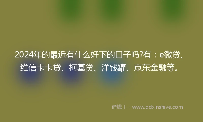 2024年的最近有什么好下的口子吗?有：e微贷、维信卡卡贷、柯基贷、洋钱罐、京东金融等。