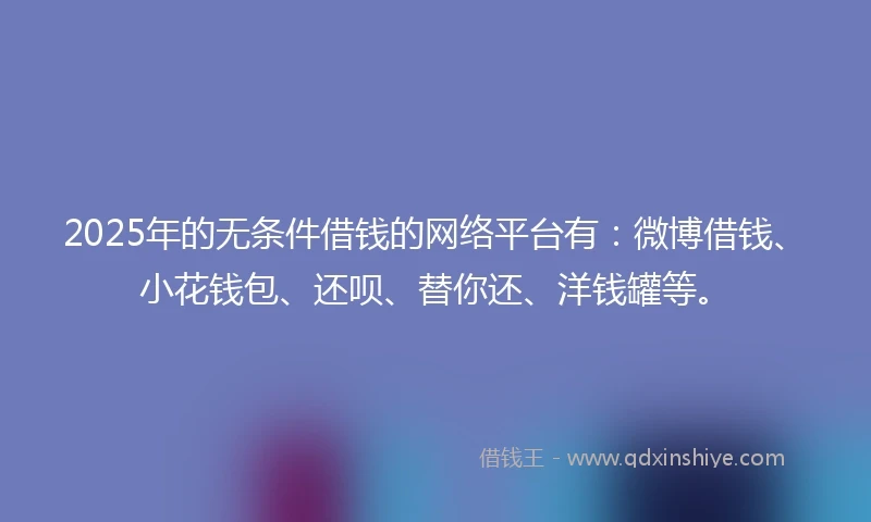 2025年的无条件借钱的网络平台有：微博借钱、小花钱包、还呗、替你还、洋钱罐等。