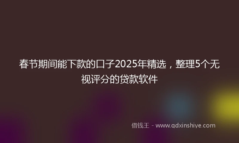 春节期间能下款的口子2025年精选，整理5个无视评分的贷款软件