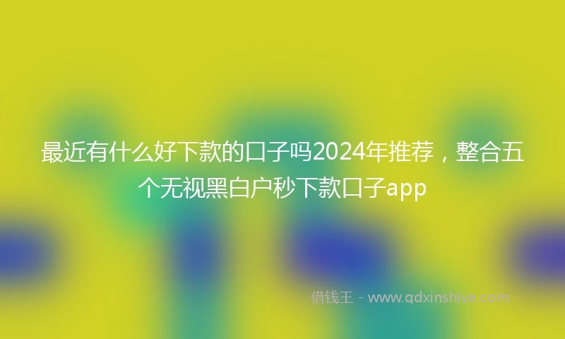 最近有什么好下款的口子吗2024年推荐，整合五个无视黑白户秒下款口子app