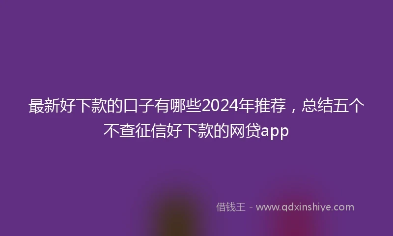 最新好下款的口子有哪些2024年推荐，总结五个不查征信好下款的网贷app