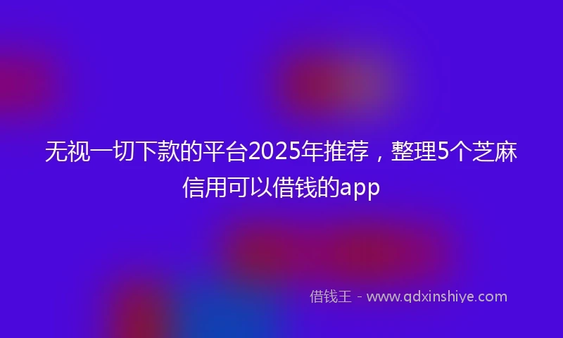 无视一切下款的平台2025年推荐，整理5个芝麻信用可以借钱的app